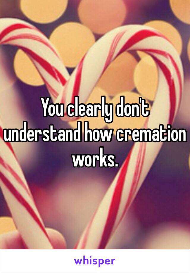 You clearly don't understand how cremation works. 