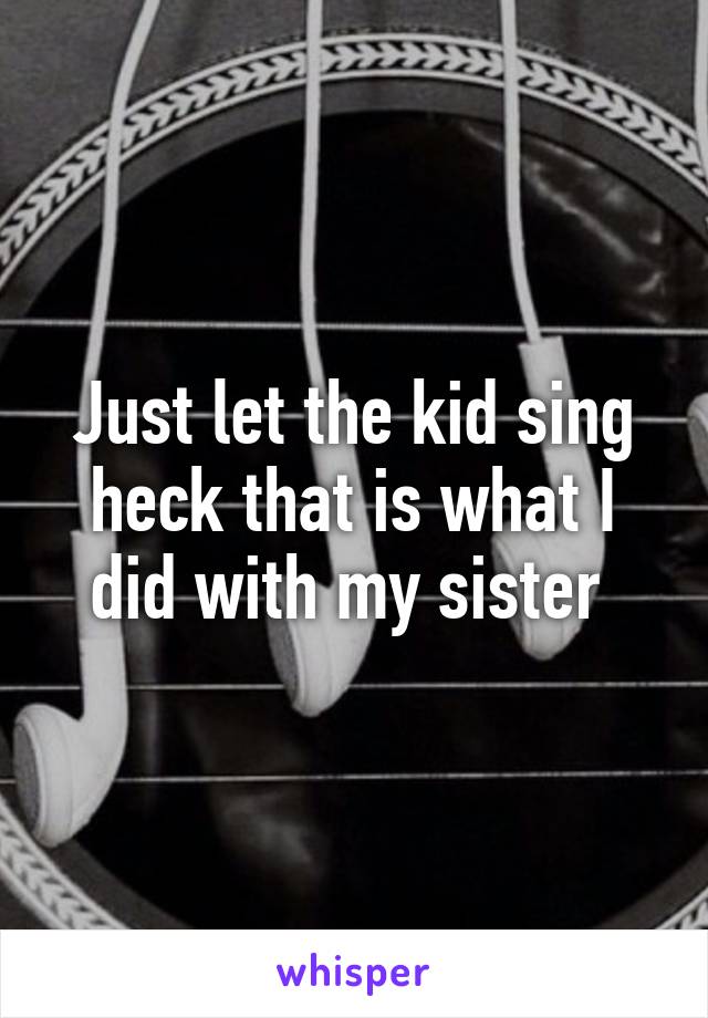 Just let the kid sing heck that is what I did with my sister 