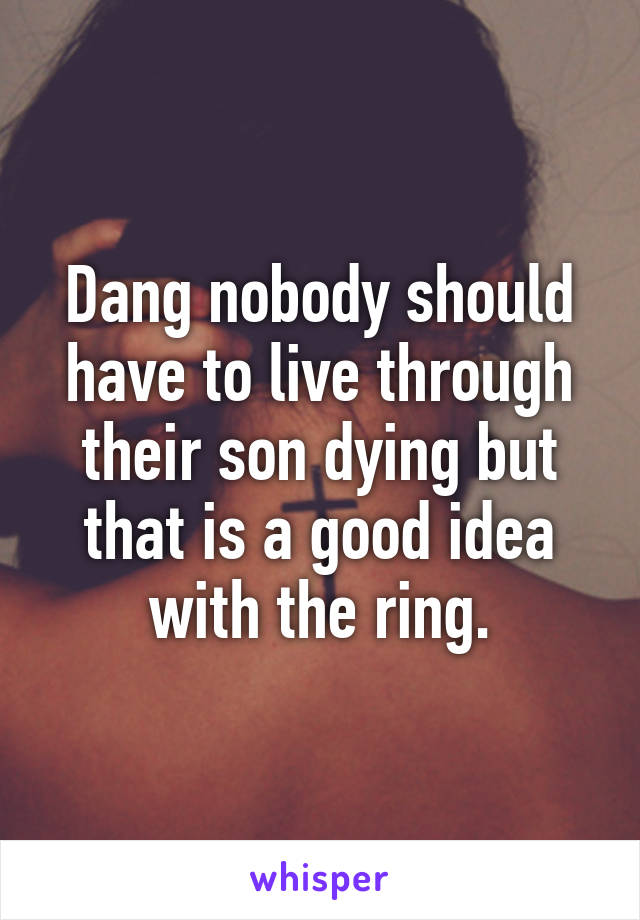 Dang nobody should have to live through their son dying but that is a good idea with the ring.