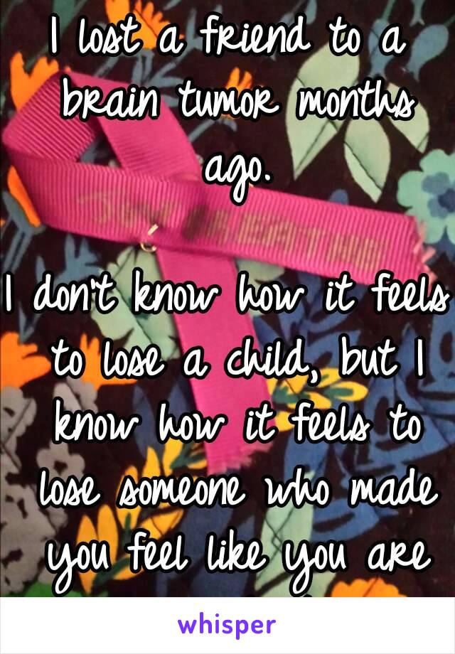 I lost a friend to a brain tumor months ago.

I don't know how it feels to lose a child, but I know how it feels to lose someone who made you feel like you are important.