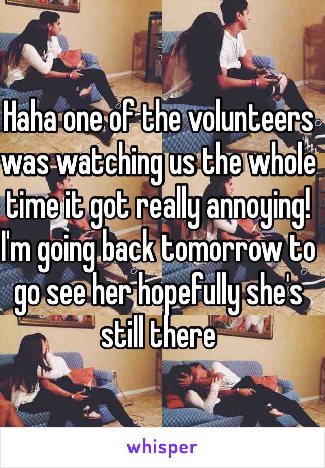 Haha one of the volunteers was watching us the whole time it got really annoying! I'm going back tomorrow to go see her hopefully she's still there