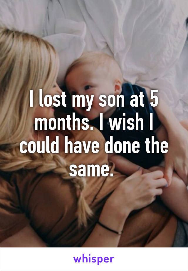 I lost my son at 5 months. I wish I could have done the same. 