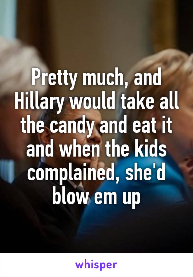 Pretty much, and Hillary would take all the candy and eat it and when the kids complained, she'd blow em up