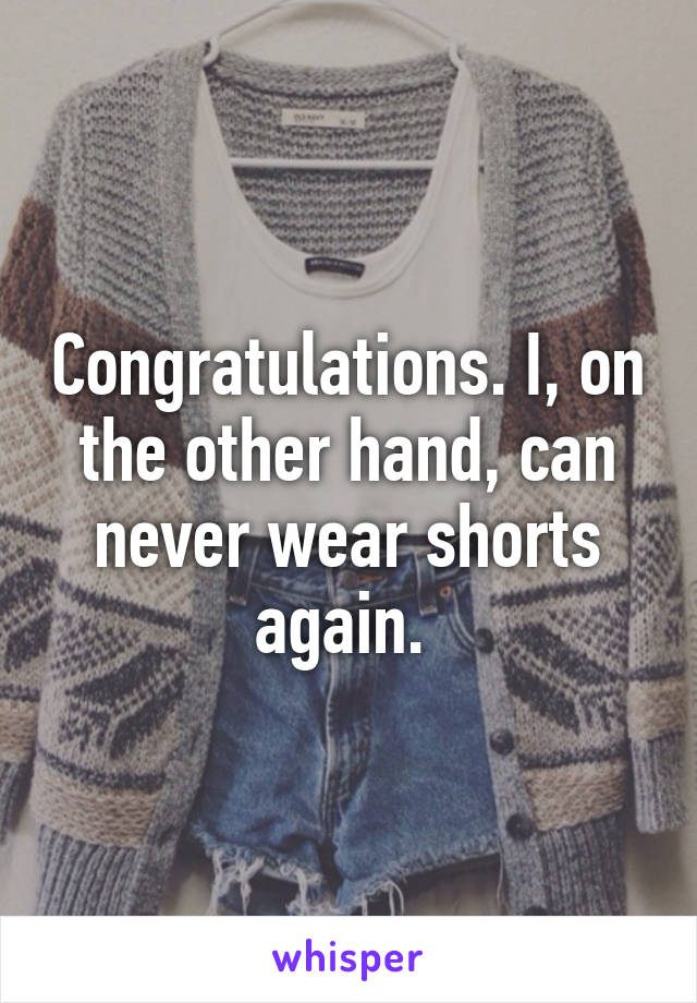 Congratulations. I, on the other hand, can never wear shorts again. 