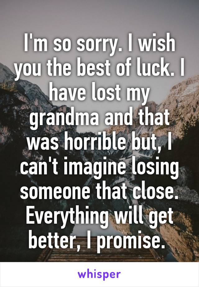 I'm so sorry. I wish you the best of luck. I have lost my grandma and that was horrible but, I can't imagine losing someone that close. Everything will get better, I promise. 