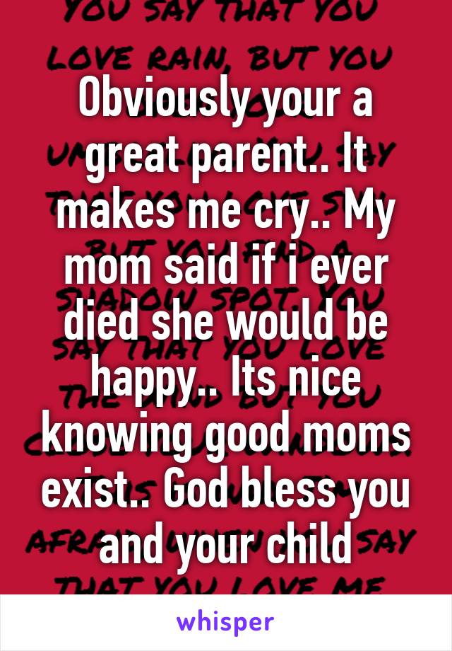 Obviously your a great parent.. It makes me cry.. My mom said if i ever died she would be happy.. Its nice knowing good moms exist.. God bless you and your child