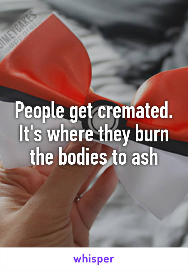 People get cremated. It's where they burn the bodies to ash