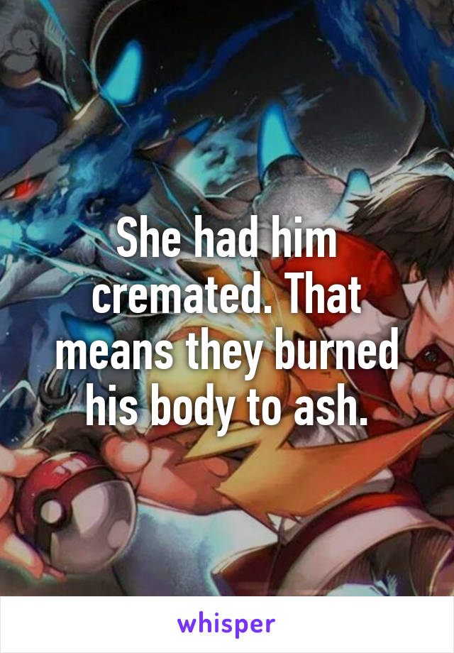 She had him cremated. That means they burned his body to ash.