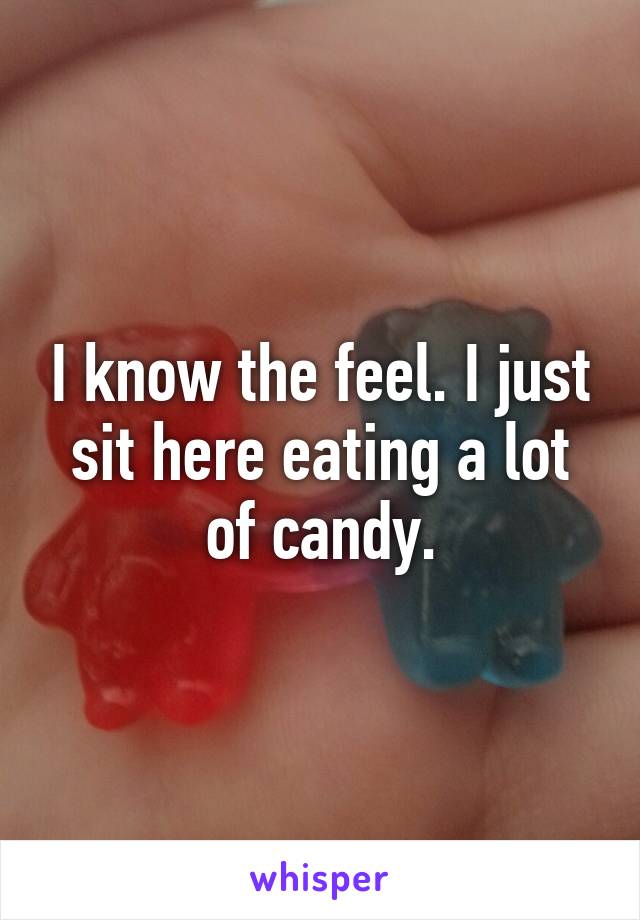 I know the feel. I just sit here eating a lot of candy.