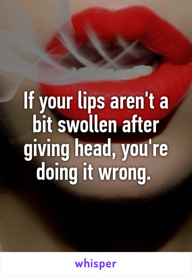 If your lips aren't a bit swollen after giving head, you're doing it wrong. 