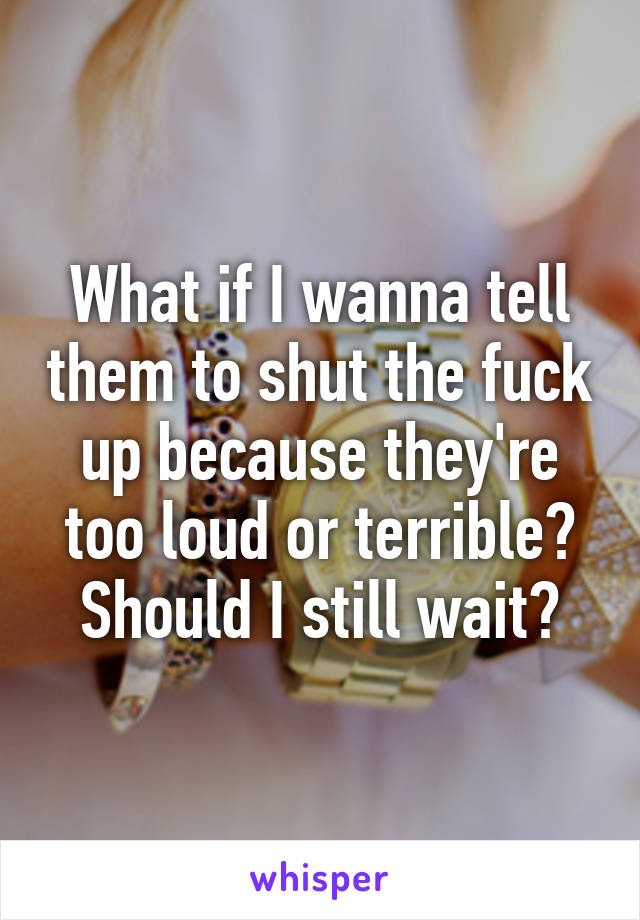 What if I wanna tell them to shut the fuck up because they're too loud or terrible?
Should I still wait?