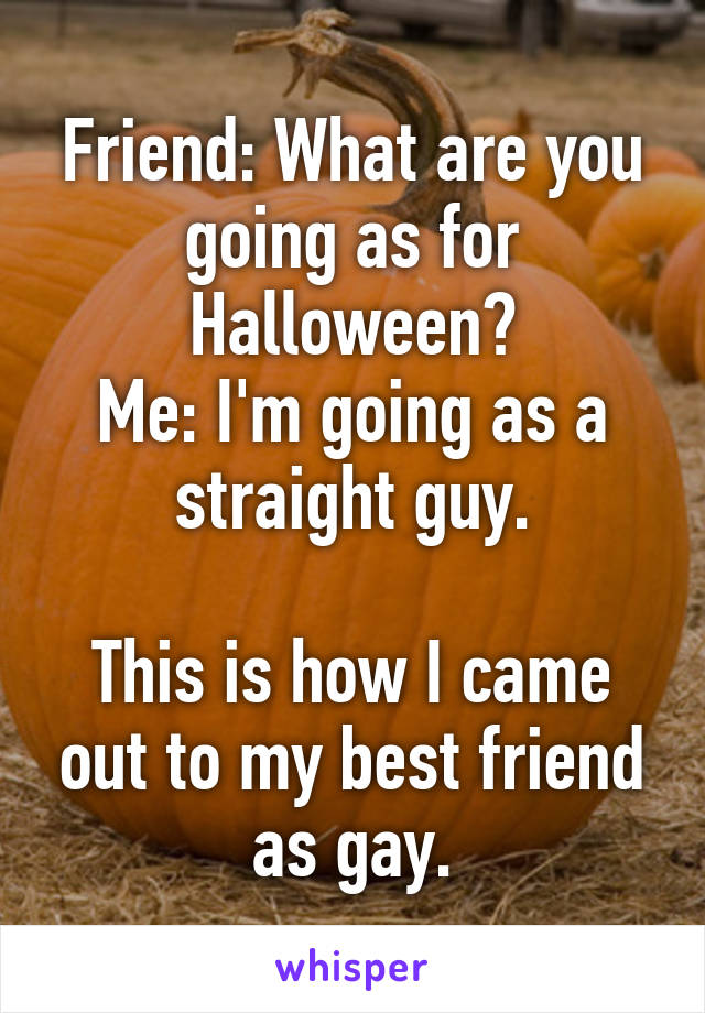 Friend: What are you going as for Halloween?
Me: I'm going as a straight guy.

This is how I came out to my best friend as gay.