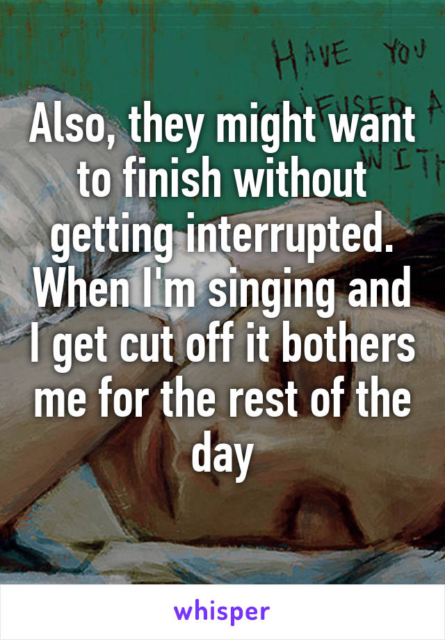 Also, they might want to finish without getting interrupted. When I'm singing and I get cut off it bothers me for the rest of the day
