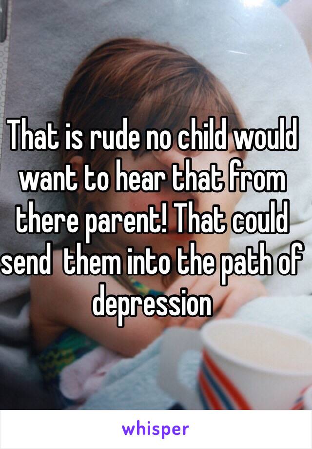 That is rude no child would want to hear that from there parent! That could send  them into the path of depression 