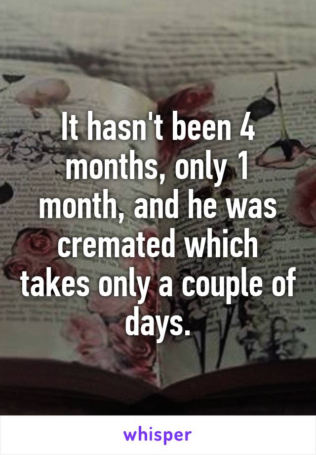 It hasn't been 4 months, only 1 month, and he was cremated which takes only a couple of days.