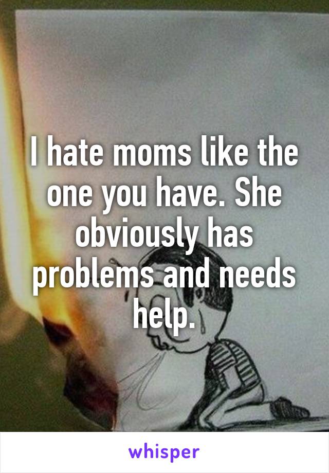 I hate moms like the one you have. She obviously has problems and needs help.