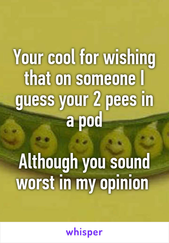 Your cool for wishing that on someone I guess your 2 pees in a pod

Although you sound worst in my opinion 