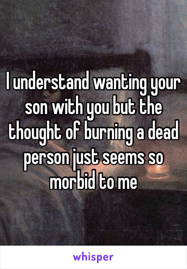 I understand wanting your son with you but the thought of burning a dead person just seems so morbid to me