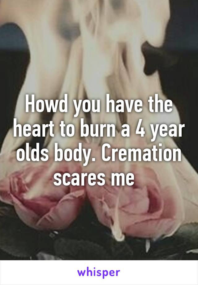 Howd you have the heart to burn a 4 year olds body. Cremation scares me  