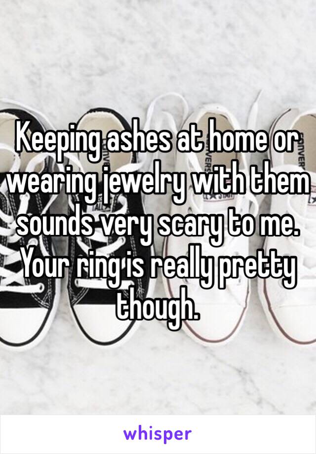 Keeping ashes at home or wearing jewelry with them sounds very scary to me. Your ring is really pretty though.