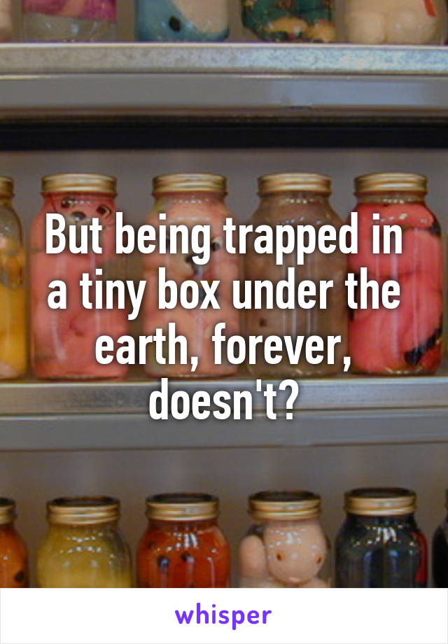 But being trapped in a tiny box under the earth, forever, doesn't?