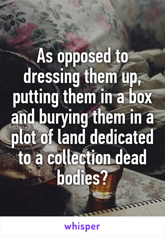 As opposed to dressing them up, putting them in a box and burying them in a plot of land dedicated to a collection dead bodies?