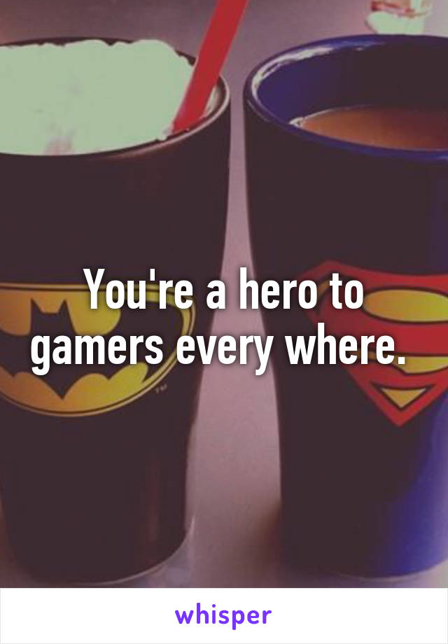 You're a hero to gamers every where. 