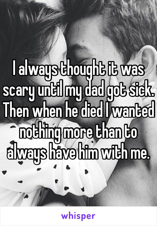 I always thought it was scary until my dad got sick. Then when he died I wanted nothing more than to always have him with me. 