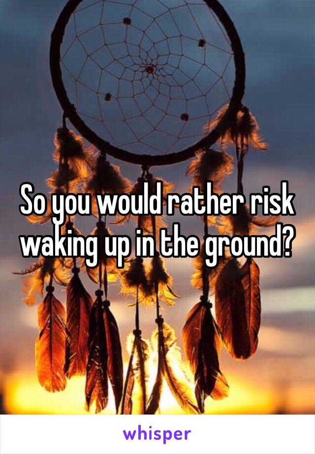 So you would rather risk waking up in the ground?