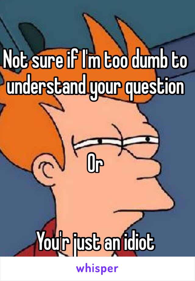 Not sure if I'm too dumb to understand your question 


Or


You'r just an idiot 