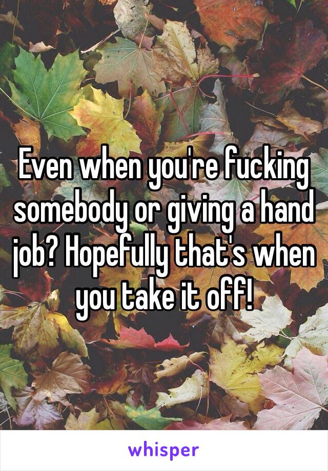 Even when you're fucking somebody or giving a hand job? Hopefully that's when you take it off! 