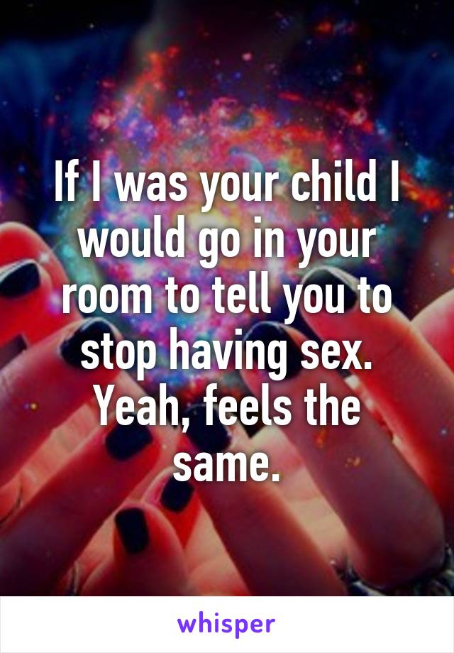 If I was your child I would go in your room to tell you to stop having sex.
Yeah, feels the same.