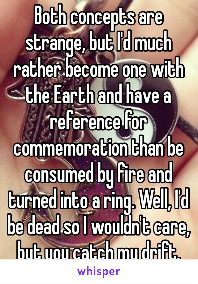 Both concepts are strange, but I'd much rather become one with the Earth and have a reference for commemoration than be consumed by fire and turned into a ring. Well, I'd be dead so I wouldn't care, but you catch my drift. 