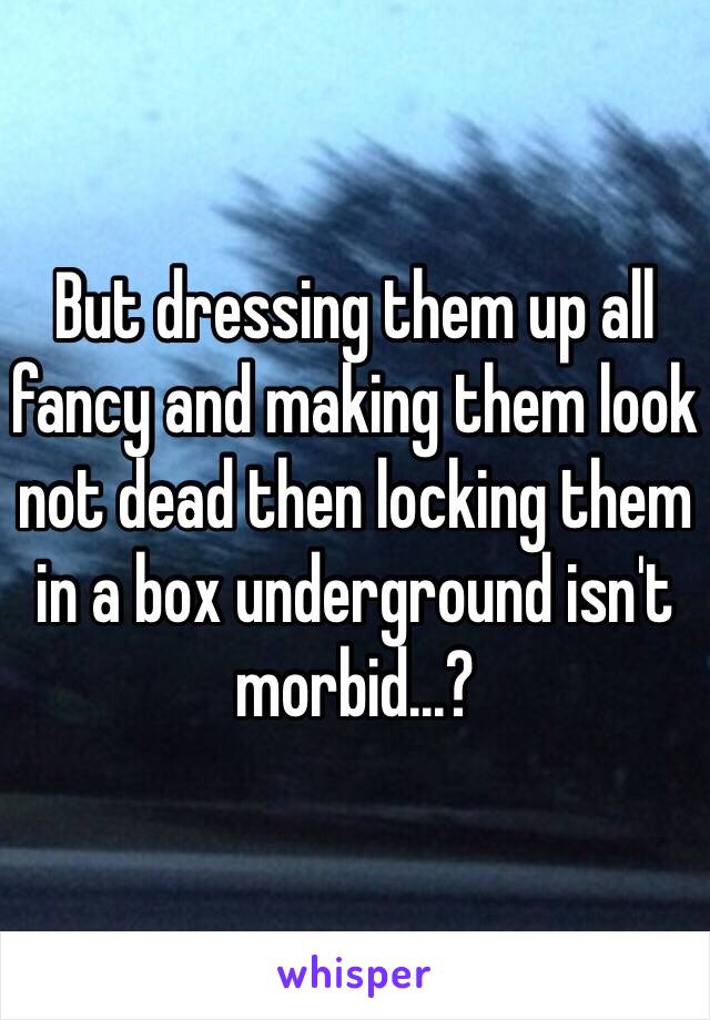 But dressing them up all fancy and making them look not dead then locking them in a box underground isn't morbid...?