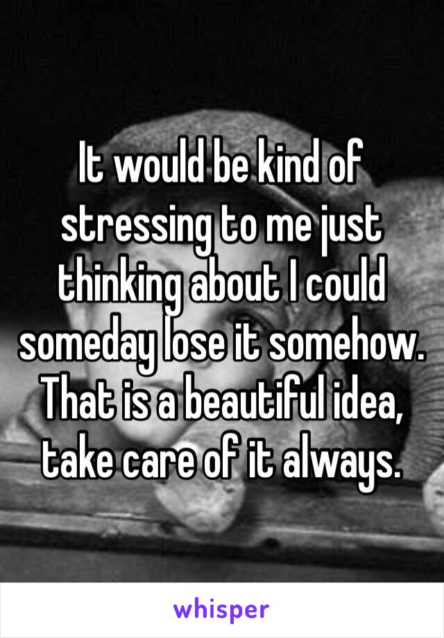 It would be kind of stressing to me just thinking about I could someday lose it somehow. That is a beautiful idea, take care of it always.