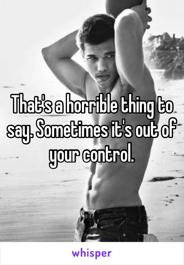 That's a horrible thing to say. Sometimes it's out of your control. 