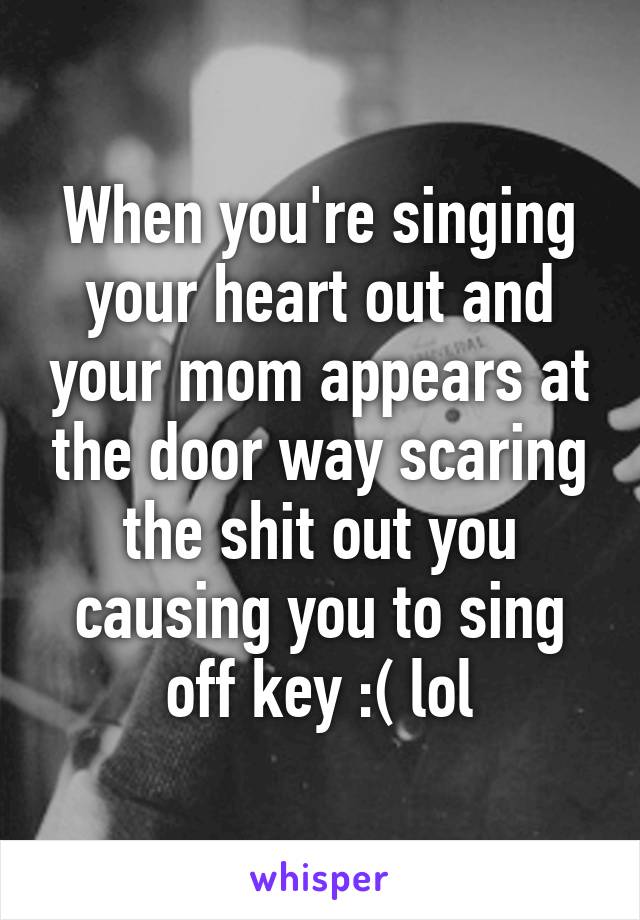 When you're singing your heart out and your mom appears at the door way scaring the shit out you causing you to sing off key :( lol