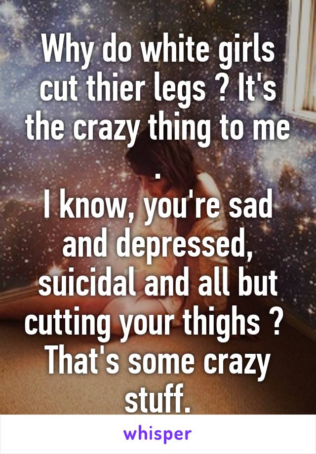 Why do white girls cut thier legs ? It's the crazy thing to me .
I know, you're sad and depressed, suicidal and all but cutting your thighs ? 
That's some crazy stuff.
