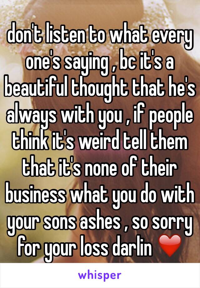 don't listen to what every one's saying , bc it's a beautiful thought that he's always with you , if people think it's weird tell them that it's none of their business what you do with your sons ashes , so sorry for your loss darlin ❤️