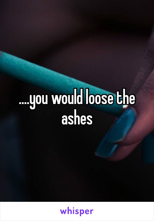 ....you would loose the ashes