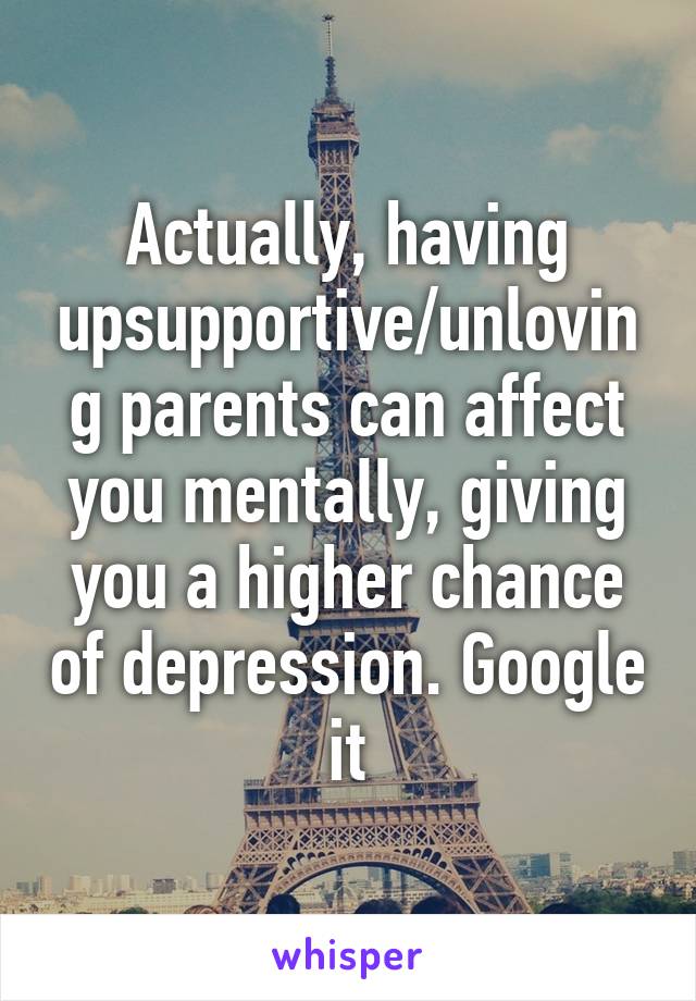 Actually, having upsupportive/unloving parents can affect you mentally, giving you a higher chance of depression. Google it