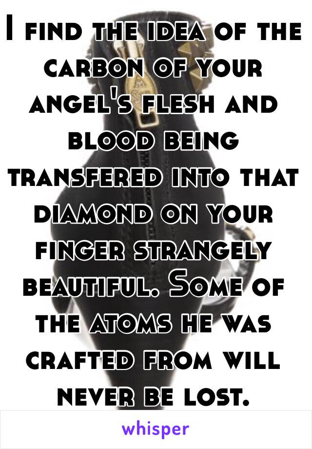 I find the idea of the carbon of your angel's flesh and blood being transfered into that diamond on your finger strangely beautiful. Some of the atoms he was crafted from will never be lost. 