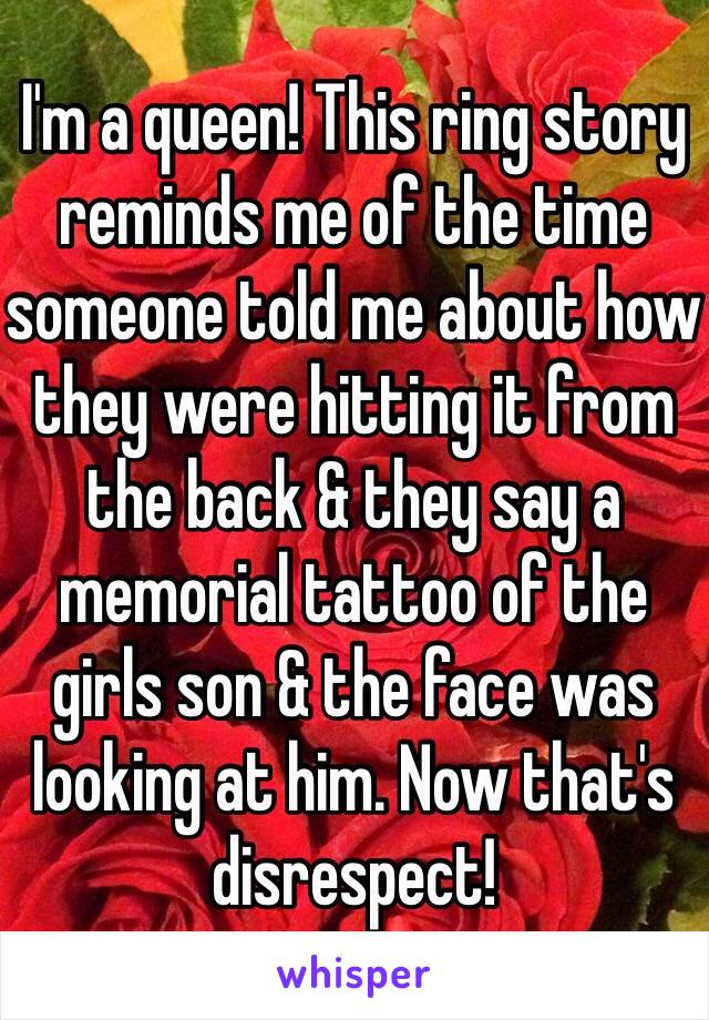 I'm a queen! This ring story reminds me of the time someone told me about how they were hitting it from the back & they say a memorial tattoo of the girls son & the face was looking at him. Now that's disrespect!