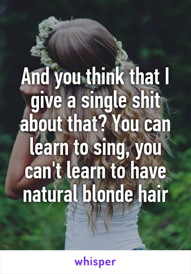 And you think that I give a single shit about that? You can learn to sing, you can't learn to have natural blonde hair