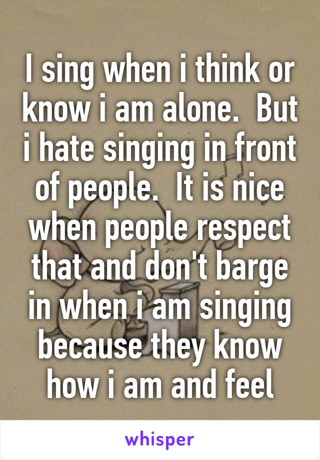I sing when i think or know i am alone.  But i hate singing in front of people.  It is nice when people respect that and don't barge in when i am singing because they know how i am and feel