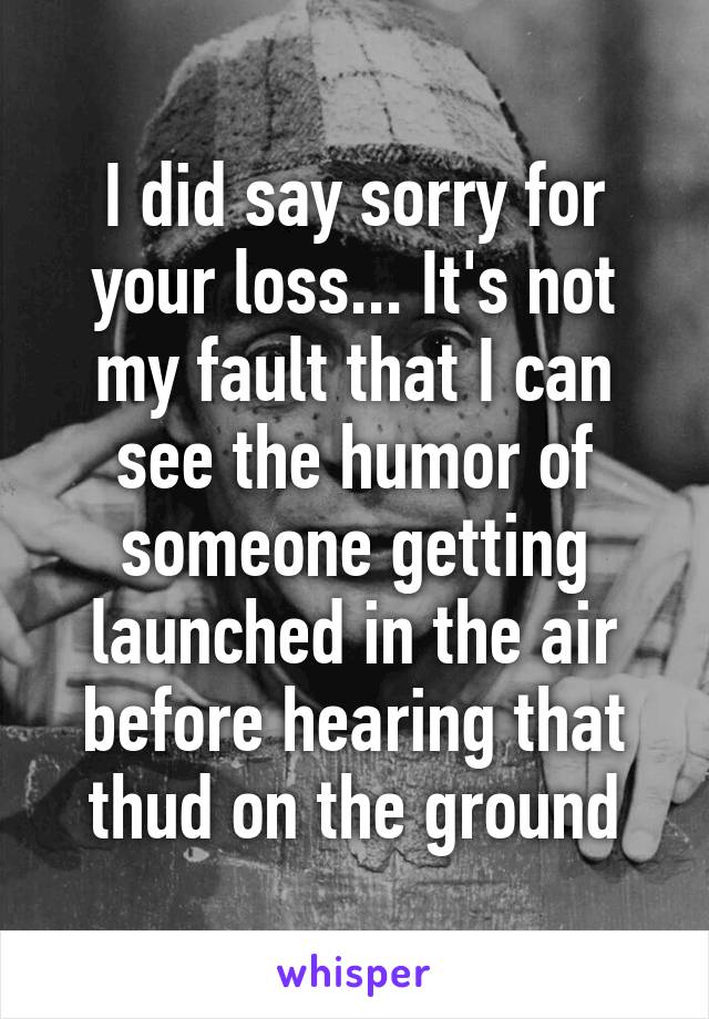 I did say sorry for your loss... It's not my fault that I can see the humor of someone getting launched in the air before hearing that thud on the ground