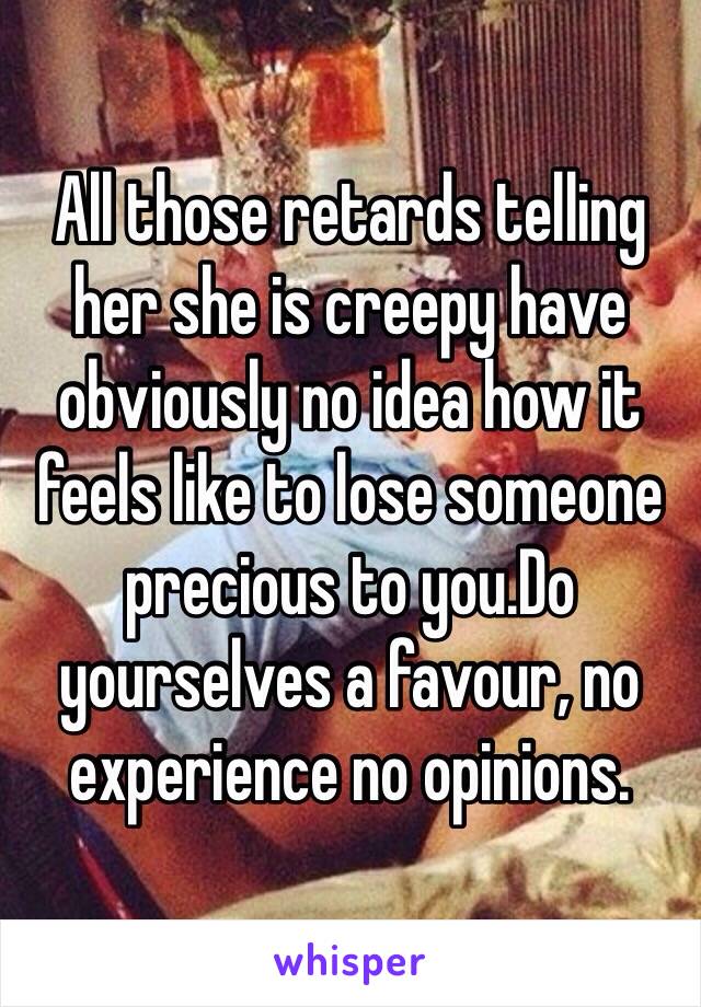 All those retards telling her she is creepy have obviously no idea how it feels like to lose someone precious to you.Do yourselves a favour, no experience no opinions.