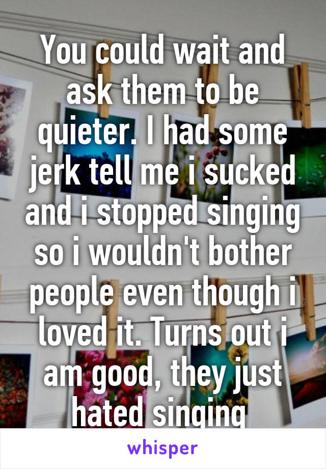 You could wait and ask them to be quieter. I had some jerk tell me i sucked and i stopped singing so i wouldn't bother people even though i loved it. Turns out i am good, they just hated singing 