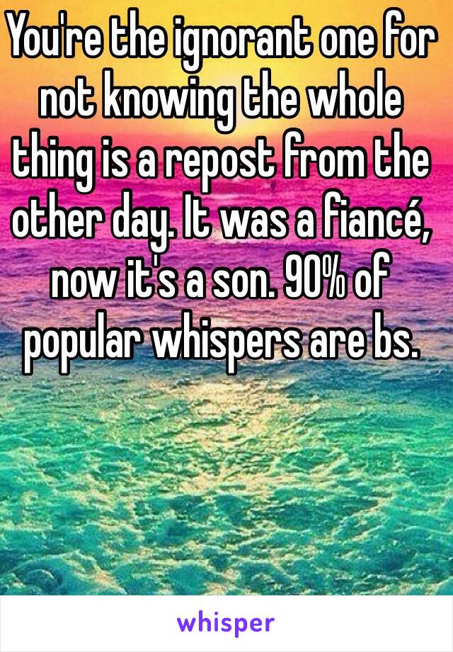 You're the ignorant one for not knowing the whole thing is a repost from the other day. It was a fiancé, now it's a son. 90% of popular whispers are bs. 