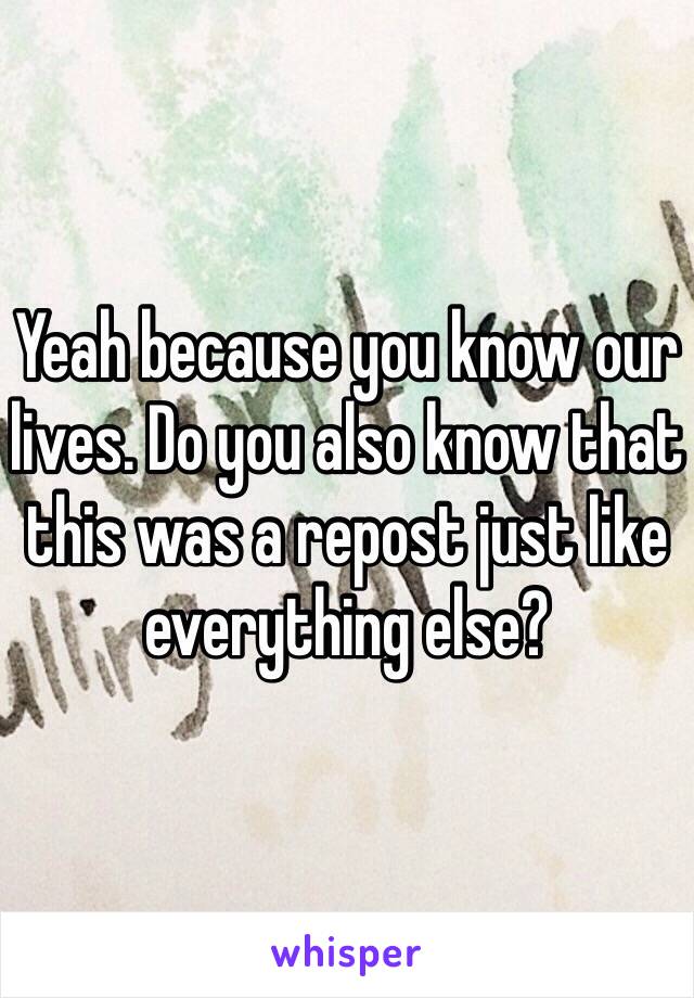 Yeah because you know our lives. Do you also know that this was a repost just like everything else?